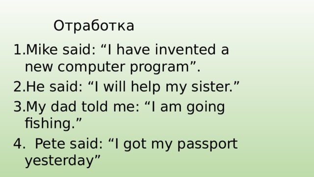 Отработка Mike said: “I have invented a new computer program”. He said: “I will help my sister.” My dad told me: “I am going fishing.”  Pete said: “I got my passport yesterday” 