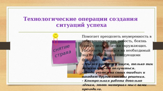 снятие страха Технологические операции создания  ситуаций успеха Помогает преодолеть неуверенность в собственных силах, робость, боязнь самого дела и оценки окружающих. Настроить учащихся на необходимый лад педагог может следующими фразами: – Мы все пробуем и ищем, только так может что-то получиться. – Люди учатся на своих ошибках и находят другие способы решения. – Контрольная работа довольно лёгкая, этот материал мы с вами проходили.