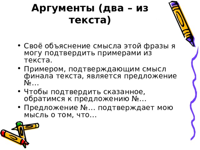 Аргументы (два – из текста)   Своё объяснение смысла этой фразы я могу подтвердить примерами из текста. Примером, подтверждающим смысл финала текста, является предложение №… Чтобы подтвердить сказанное, обратимся к предложению №… Предложение №… подтверждает мою мысль о том, что… 