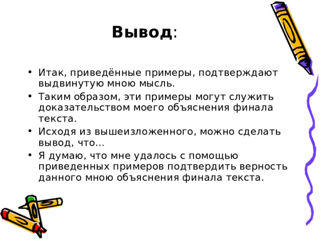 Вывод :   Итак, приведённые примеры, подтверждают выдвинутую мною мысль. Таким образом, эти примеры могут служить доказательством моего объяснения финала текста. Исходя из вышеизложенного, можно сделать вывод, что… Я думаю, что мне удалось с помощью приведенных примеров подтвердить верность данного мною объяснения финала текста. 