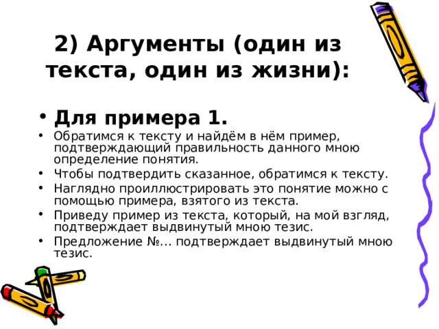 2) Аргументы (один из текста, один из жизни):  Для примера 1. Обратимся к тексту и найдём в нём пример, подтверждающий правильность данного мною определение понятия. Чтобы подтвердить сказанное, обратимся к тексту. Наглядно проиллюстрировать это понятие можно с помощью примера, взятого из текста. Приведу пример из текста, который, на мой взгляд, подтверждает выдвинутый мною тезис. Предложение №… подтверждает выдвинутый мною тезис. 