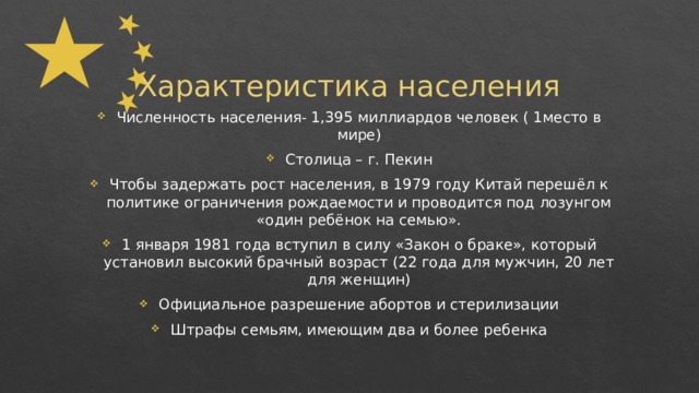 Характеристика населения Численность населения- 1,395 миллиардов человек ( 1место в мире) Столица – г. Пекин Чтобы задержать рост населения, в 1979 году Китай перешёл к политике ограничения рождаемости и проводится под лозунгом «один ребёнок на семью». 1 января 1981 года вступил в силу «Закон о браке», который установил высокий брачный возраст (22 года для мужчин, 20 лет для женщин) Официальное разрешение абортов и стерилизации Штрафы семьям, имеющим два и более ребенка 