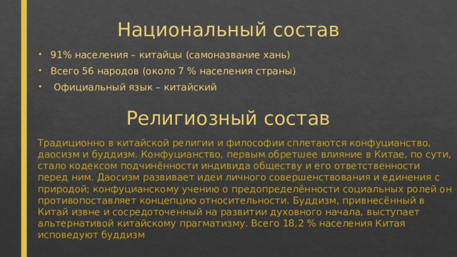 Национальный состав 91% населения – китайцы (самоназвание хань) Всего 56 народов (около 7 % населения страны)  Официальный язык – китайский Религиозный состав Традиционно в китайской религии и философии сплетаются конфуцианство, даосизм и буддизм. Конфуцианство, первым обретшее влияние в Китае, по сути, стало кодексом подчинённости индивида обществу и его ответственности перед ним. Даосизм развивает идеи личного совершенствования и единения с природой; конфуцианскому учению о предопределённости социальных ролей он противопоставляет концепцию относительности. Буддизм, привнесённый в Китай извне и сосредоточенный на развитии духовного начала, выступает альтернативой китайскому прагматизму. Всего 18,2 % населения Китая исповедуют буддизм 