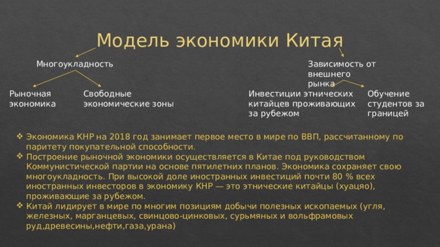 Модель экономики Китая Многоукладность Зависимость от внешнего рынка Рыночная экономика Свободные экономические зоны Инвестиции этнических китайцев проживающих за рубежом Обучение студентов за границей Экономика КНР на 2018 год занимает первое место в мире по ВВП, рассчитанному по паритету покупательной способности. Построение рыночной экономики осуществляется в Китае под руководством Коммунистической партии на основе пятилетних планов. Экономика сохраняет свою многоукладность. При высокой доле иностранных инвестиций почти 80 % всех иностранных инвесторов в экономику КНР — это этнические китайцы (хуацяо), проживающие за рубежом. Китай лидирует в мире по многим позициям добычи полезных ископаемых (угля, железных, марганцевых, свинцово-цинковых, сурьмяных и вольфрамовых руд,древесины,нефти,газа,урана) 