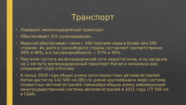 Транспорт Лидирует железнодорожный транспорт. Обеспечивает 3/4 грузоперевозок. Морской обеспечивает связи с 450 портами мира в более чем 100 странах. Их доля в грузообороте страны составляет соответственно 49% и 46%, а в пассажирообороте — 57% и 36%. При этом густота железнодорожной сети недостаточна, и по нагрузке на 1 км пути железнодорожный транспорт Китая в несколько раз опережает США и Россию. К концу 2018 года общая длина сети скоростных автомагистралей Китая достигла 142 500 км,[85] по длине крупнейшая в мире система скоростных автомагистралей, превзойдя общую длину американской межгосударственной системы автомагистралей в 2011 году (77 556 км в США). 