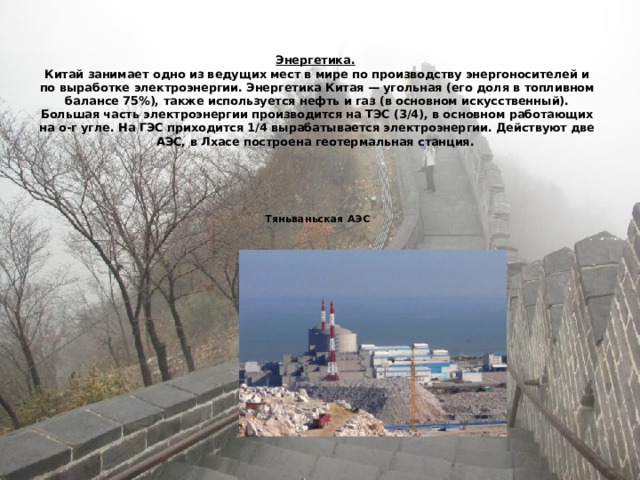    Энергетика.   Китай занимает одно из ведущих мест в мире по производству энергоносителей и по выработке электроэнергии. Энергетика Китая — угольная (его доля в топливном балансе 75%), также используется нефть и газ (в основном искусственный). Большая часть электроэнергии производится на ТЭС (3/4), в основном работающих на о-г угле. На ГЭС приходится 1/4 вырабатывается электроэнергии. Действуют две АЭС, в Лхасе построена геотермальная станция.       Тяньваньская АЭС   