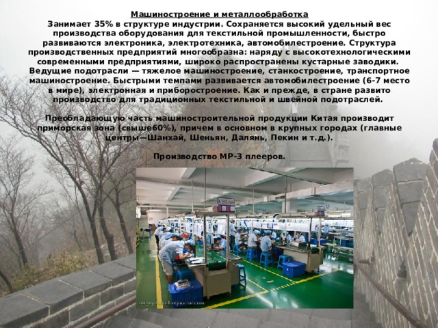 Машиностроение и металлообработка  Занимает 35% в структуре индустрии. Сохраняется высокий удельный вес производства оборудования для текстильной промышленности, быстро развиваются электроника, электротехника, автомобилестроение. Структура производственных предприятий многообразна: наряду с высокотехнологическими современными предприятиями, широко распространены кустарные заводики.  Ведущие подотрасли — тяжелое машиностроение, станкостроение, транспортное машиностроение. Быстрыми темпами развивается автомобилестроение (6-7 место в мире), электронная и приборостроение. Как и прежде, в стране развито производство для традиционных текстильной и швейной подотраслей.   Преобладающую часть машиностроительной продукции Китая производит приморская зона (свыше60%), причем в основном в крупных городах (главные центры—Шанхай, Шеньян, Далянь, Пекин и т.д.).   Производство МР-3 плееров. 