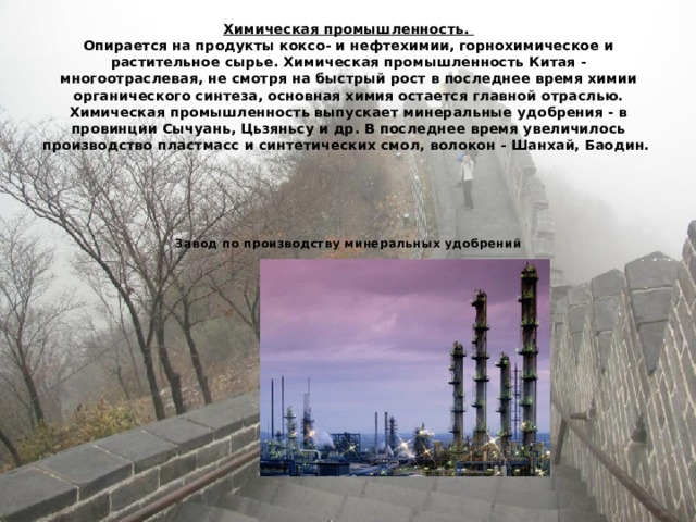 Химическая промышленность.  Опирается на продукты коксо- и нефтехимии, горнохимическое и растительное сырье. Химическая промышленность Китая - многоотраслевая, не смотря на быстрый рост в последнее время химии органического синтеза, основная химия остается главной отраслью. Химическая промышленность выпускает минеральные удобрения - в провинции Сычуань, Цьзяньсу и др. В последнее время увеличилось производство пластмасс и синтетических смол, волокон - Шанхай, Баодин.       Завод по производству минеральных удобрений 