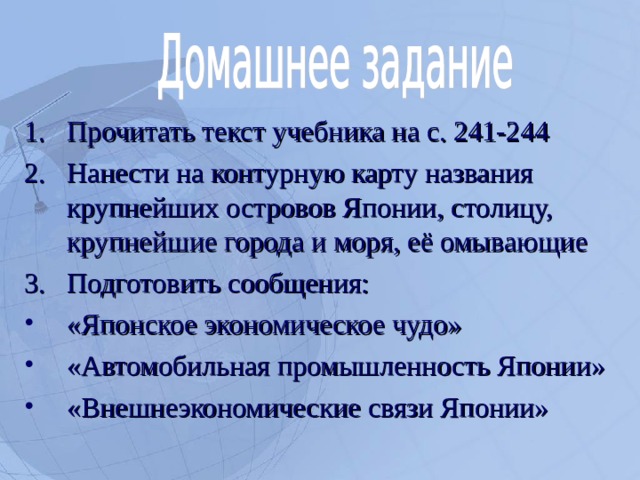 Прочитать текст учебника на с. 241-244 Нанести на контурную карту названия крупнейших островов Японии, столицу, крупнейшие города и моря, её омывающие Подготовить сообщения: «Японское экономическое чудо» «Автомобильная промышленность Японии» «Внешнеэкономические связи Японии»  