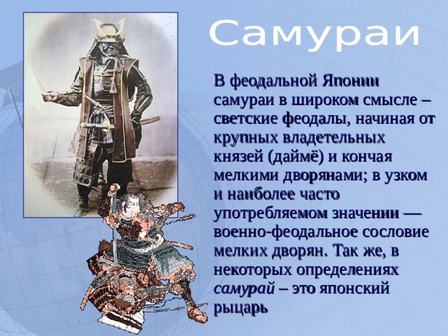  В феодальной Японии самураи в широком смысле – светские феодалы, начиная от крупных владетельных князей (даймё) и кончая мелкими дворянами; в узком и наиболее часто употребляемом значении — военно-феодальное сословие мелких дворян. Так же, в некоторых определениях самурай – это японский рыцарь  