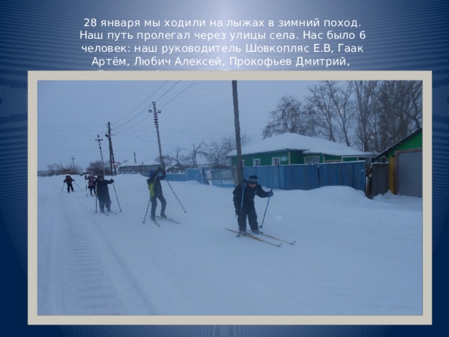 28 января мы ходили на лыжах в зимний поход. Наш путь пролегал через улицы села. Нас было 6 человек: наш руководитель Шовкопляс Е.В, Гаак Артём, Любич Алексей, Прокофьев Дмитрий, Бородин Станислав, Дроздова Александра 