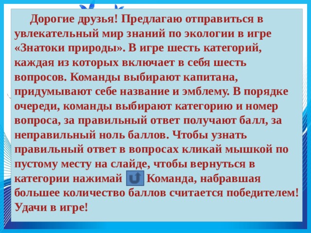  Дорогие друзья! Предлагаю отправиться в увлекательный мир знаний по экологии в игре «Знатоки природы». В игре шесть категорий, каждая из которых включает в себя шесть вопросов. Команды выбирают капитана, придумывают себе название и эмблему. В порядке очереди, команды выбирают категорию и номер вопроса, за правильный ответ получают балл, за неправильный ноль баллов. Чтобы узнать правильный ответ в вопросах кликай мышкой по пустому месту на слайде, чтобы вернуться в категории нажимай Команда, набравшая большее количество баллов считается победителем! Удачи в игре! 