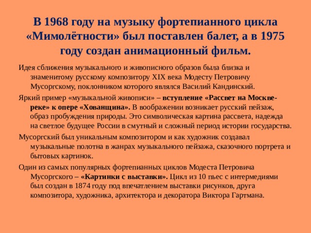 В 1968 году на музыку фортепианного цикла « Мимолётности » был поставлен балет, а в 1975 году создан анимационный фильм. Идея сближения музыкального и живописного образов была близка и знаменитому русскому композитору XIX века Модесту Петровичу Мусоргскому, поклонником которого являлся Василий Кандинский. Яркий пример « музыкальной живописи » – вступление « Рассвет на Москве-реке » к опере « Хованщина ».  В воображении возникает русский пейзаж, образ пробуждения природы. Это символическая картина рассвета, надежда на светлое будущее России в смутный и сложный период истории государства. Мусоргский был уникальным композитором и как художник создавал музыкальные полотна в жанрах музыкального пейзажа, сказочного портрета и бытовых картинок. Один из самых популярных фортепианных циклов Модеста Петровича Мусоргского – « Картинки с выставки ». Цикл из 10 пьес с интермедиями был создан в 1874 году под впечатлением выставки рисунков, друга композитора, художника, архитектора и декоратора Виктора Гартмана. 