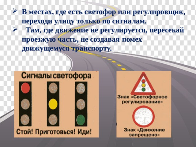 В местах, где есть светофор или регулировщик, переходи улицу только по сигналам.  Там, где движение не регулируется, пересекай проезжую часть, не создавая помех движущемуся транспорту. 