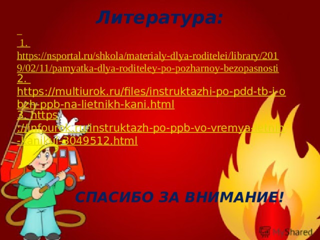 Литература:  1. https://nsportal.ru/shkola/materialy-dlya-roditelei/library/2019/02/11/pamyatka-dlya-roditeley-po-pozharnoy-bezopasnosti 2. https://multiurok.ru/files/instruktazhi-po-pdd-tb-i-obzh-ppb-na-lietnikh-kani.html 3. https ://infourok.ru/instruktazh-po-ppb-vo-vremya-letnih-kanikul-3049512.html       СПАСИБО ЗА ВНИМАНИЕ! 