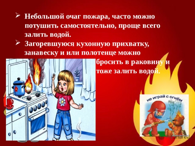 Небольшой очаг пожара, часто можно потушить самостоятельно, проще всего залить водой. Загоревшуюся кухонную прихватку,  занавеску и или полотенце можно  бросить в раковину и  тоже залить водой.  