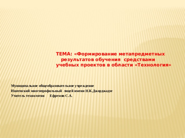  ТЕМА: «Формирование метапредметных  результатов обучения средствами  учебных проектов в области «Технология»    Муниципальное общеобразовательное учреждение Ишеевский многопрофильный лицей имени Н.К.Джорджадзе Учитель технологии Ефремов С.А.      