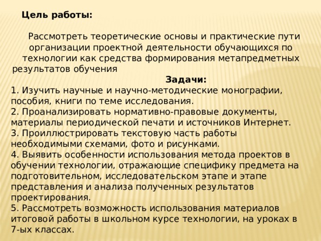  Цель работы: Рассмотреть теоретические основы и практические пути организации проектной деятельности обучающихся по технологии как средства формирования метапредметных результатов обучения Задачи: 1. Изучить научные и научно-методические монографии, пособия, книги по теме исследования. 2. Проанализировать нормативно-правовые документы, материалы периодической печати и источников Интернет. 3. Проиллюстрировать текстовую часть работы необходимыми схемами, фото и рисунками. 4. Выявить особенности использования метода проектов в обучении технологии, отражающие специфику предмета на подготовительном, исследовательском этапе и этапе представления и анализа полученных результатов проектирования. 5. Рассмотреть возможность использования материалов итоговой работы в школьном курсе технологии, на уроках в 7-ых классах.  