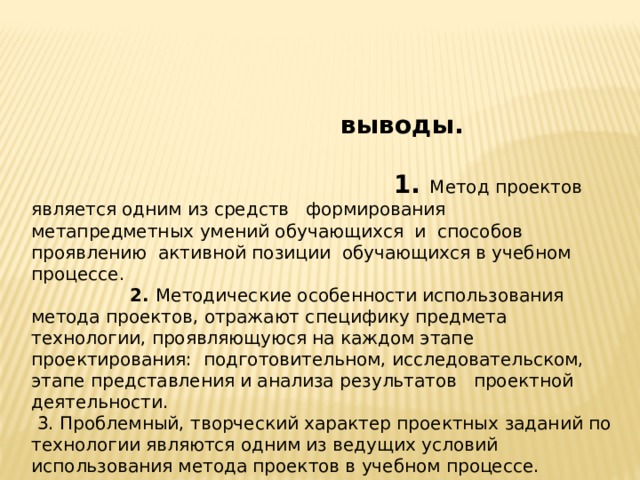  выводы. 1. Метод проектов является одним из средств формирования метапредметных умений обучающихся и способов проявлению активной позиции обучающихся в учебном процессе. 2. Методические особенности использования метода проектов, отражают специфику предмета технологии, проявляющуюся на каждом этапе проектирования: подготовительном, исследовательском, этапе представления и анализа результатов проектной деятельности.  3. Проблемный, творческий характер проектных заданий по технологии являются одним из ведущих условий использования метода проектов в учебном процессе. 