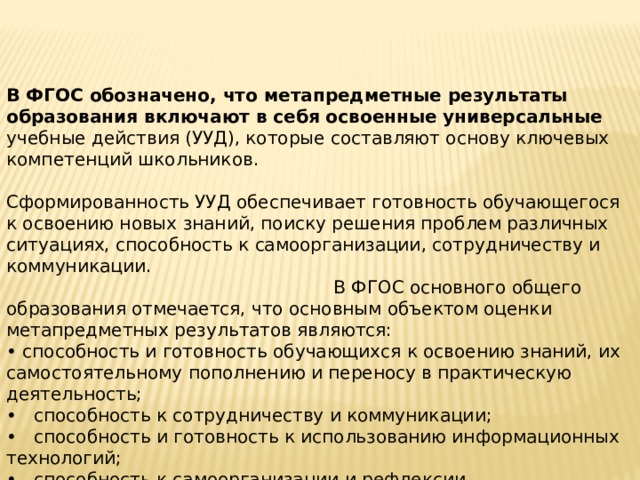 В ФГОС обозначено, что метапредметные результаты образования включают в себя освоенные универсальные учебные действия (УУД), которые составляют основу ключевых компетенций школьников. Сформированность УУД обеспечивает готовность обучающегося к освоению новых знаний, поиску решения проблем различных ситуациях, способность к самоорганизации, сотрудничеству и коммуникации. В ФГОС основного общего образования отмечается, что основным объектом оценки метапредметных результатов являются: • способность и готовность обучающихся к освоению знаний, их самостоятельному пополнению и переносу в практическую деятельность; • способность к сотрудничеству и коммуникации; • способность и готовность к использованию информационных технологий; • способность к самоорганизации и рефлексии. 