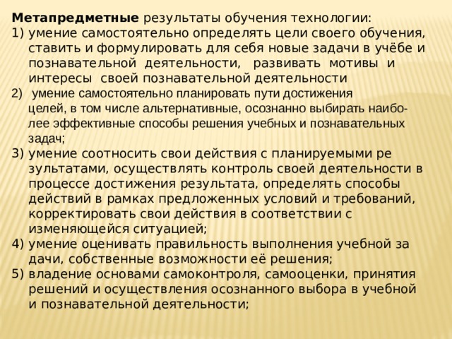 Метапредметные результаты обучения технологии: умение самостоятельно определять цели своего обучения, ставить и формулировать для себя новые задачи в учёбе и позна­вательной деятельности, развивать мотивы и интересы своей познавательной деятельности  умение самостоятельно планировать пути достижения  целей, в том числе альтернативные, осознанно выбирать наибо-­  лее эффективные способы решения учебных и познавательных задач; умение соотносить свои действия с планируемыми ре­зультатами, осуществлять контроль своей деятельности в про­цессе достижения результата, определять способы действий в рамках предложенных условий и требований, корректировать свои действия в соответствии с изменяющейся ситуацией; умение оценивать правильность выполнения учебной за­дачи, собственные возможности её решения; владение основами самоконтроля, самооценки, принятия решений и осуществления осознанного выбора в учебной и по­знавательной деятельности; 