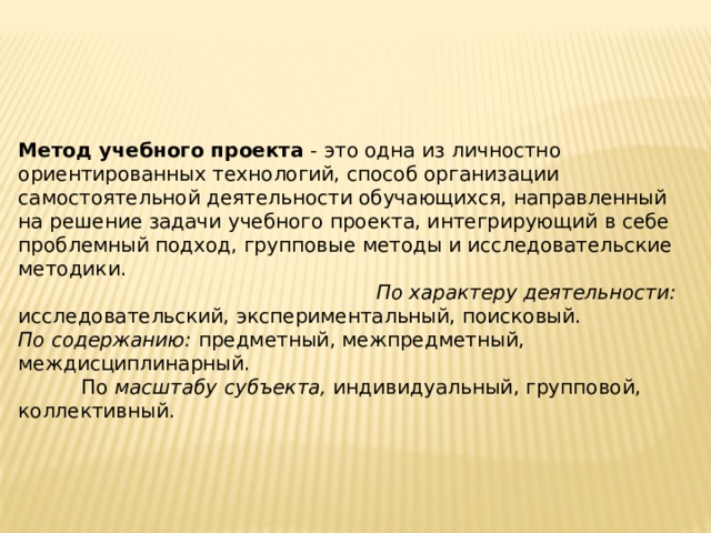 Метод учебного проекта - это одна из личностно ориентированных технологий, способ организации самостоятельной деятельности обучающихся, направленный на ре­шение задачи учебного проекта, интегрирующий в себе проблемный подход, груп­повые методы и исследовательские методики. По характеру деятельности: исследовательский, экспериментальный, поиско­вый. По  содержанию: предметный, межпредметный, междисциплинарный. По масштабу субъекта, индивидуальный, групповой, коллективный. 