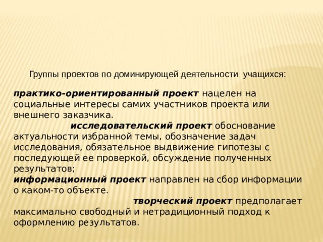  Группы проектов по доминирующей деятельности учащихся: практико-ориентированный проект  нацелен на социальные интересы самих участников проекта или внешнего заказчика. исследовательский проект  обоснование актуальности избранной темы, обозначение задач исследования, обязательное выдвижение гипотезы с последующей ее проверкой, обсуждение полученных результатов; информационный проект  направлен на сбор информации о каком-то объекте. творческий проект  предполагает максимально свободный и нетрадиционный подход к оформлению результатов.  