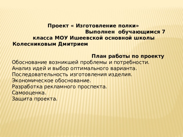  Проект « Изготовление полки» Выполнен обучающимся 7 класса МОУ Ишеевской основной школы Колесниковым Дмитрием План работы по проекту Обоснование возникшей проблемы и потребности. Анализ идей и выбор оптимального варианта. Последовательность изготовления изделия. Экономическое обоснование. Разработка рекламного проспекта. Самооценка. Защита проекта. 