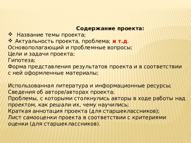  Содержание проекта:   Название темы проекта; Актуальность проекта, проблема; и т.д . Основополагающий и проблемные вопросы; Цели и задачи проекта; Гипотеза; Форма представления результатов проекта и в соответствии с ней оформленные материалы; Использованная литература и информационные ресурсы; Сведения об авторе/авторах проекта; Проблемы, с которыми столкнулись авторы в ходе работы над проектом, как решали их, чему научились; Краткая аннотация проекта (для старшеклассников); Лист самооценки проекта в соответствии с критериями оценки (для старшеклассников ).  