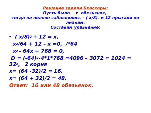 Решение задачи Бхаскары:  Пусть было х обезьянок,  тогда на поляне забавлялось – ( х/8) 2 и 12 прыгали по лианам.  Составим уравнение: ( х/8) 2 + 12 = х,  х 2 /64 + 12 – х =0, /*64  х 2 - 64х + 768 = 0,  D = (-64) 2 -4*1*768 =4096 – 3072 = 1024 = 32 2 ,  2 корня х= (64 -32)/2 = 16, х= (64 + 32)/2 = 48. Ответ: 16 или 48 обезьянок.