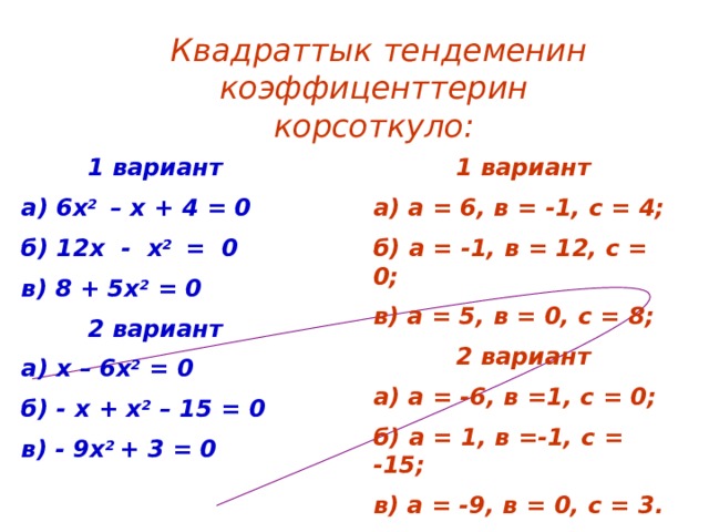 Квадраттык тендеменин коэффиценттерин корсоткуло:  1 вариант а) а = 6, в = -1, с = 4; б) а = -1, в = 12, с = 0; в) а = 5, в = 0, с = 8;  2 вариант а) а = -6, в =1, с = 0; б) а = 1, в =-1, с = -15; в) а = -9, в = 0, с = 3.  1 вариант а) 6х 2 – х + 4 = 0 б) 12х - х 2 = 0 в) 8 + 5х 2 = 0  2 вариант а) х – 6х 2 = 0 б) - х + х 2 – 15 = 0 в) - 9х 2 + 3 = 0