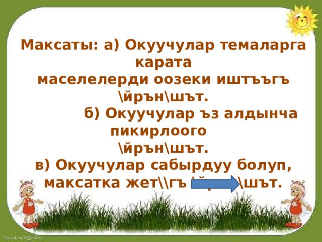 Максаты: а) Окуучулар темаларга карата маселелерди оозеки иштъъгъ \йрън\шът.  б) Окуучулар ъз алдынча пикирлоого \йрън\шът. в) Окуучулар сабырдуу болуп, максатка жет\\гъ \йрън\шът.  