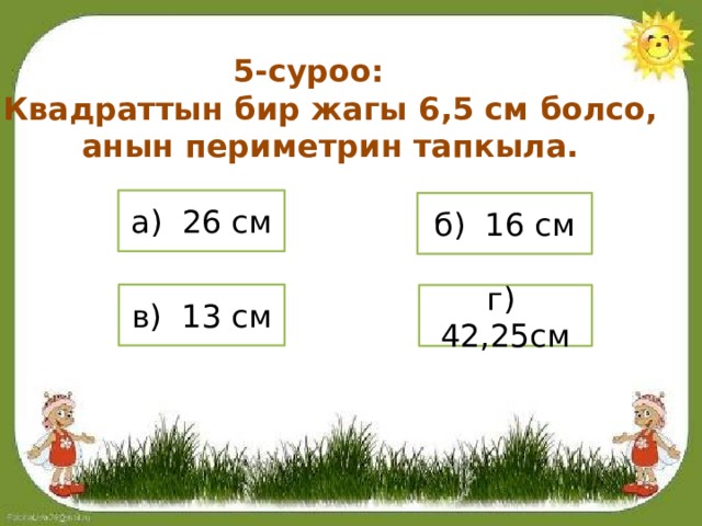 5-суроо: Квадраттын бир жагы 6,5 см болсо, анын периметрин тапкыла. а) 26 см б) 16 см в) 13 см г) 42,25см 