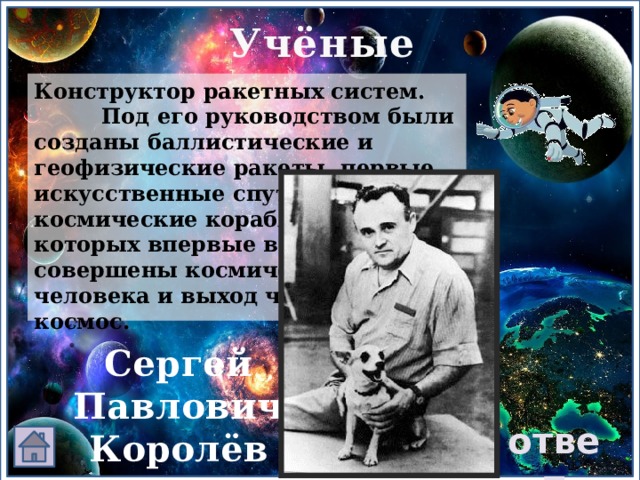 Учёные Конструктор ракетных систем. Под его руководством были созданы баллистические и геофизические ракеты, первые искусственные спутники Земли, космические корабли, на которых впервые в истории совершены космический полёт человека и выход человека в космос. Сергей Павлович Королёв ответ 