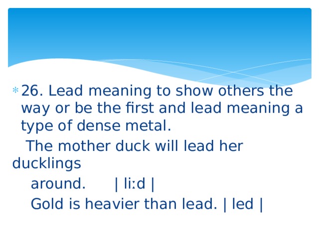 26. Lead meaning to show others the way or be the first and lead meaning a type of dense metal.  The mother duck will lead her ducklings  around. | liːd |  Gold is heavier than lead. | led | 