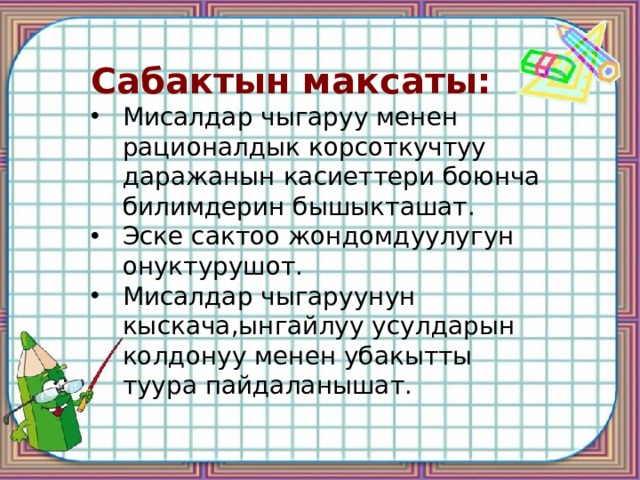Сабактын максаты: Мисалдар чыгаруу менен рационалдык корсоткучтуу даражанын касиеттери боюнча билимдерин бышыкташат. Эске сактоо жондомдуулугун онуктурушот. Мисалдар чыгаруунун кыскача,ынгайлуу усулдарын колдонуу менен убакытты туура пайдаланышат. 