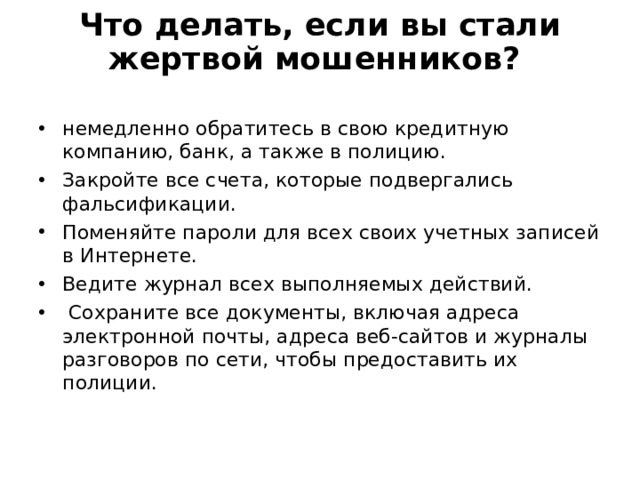 Что делать, если вы стали жертвой мошенников? немедленно обратитесь в свою кредитную компанию, банк, а также в полицию. Закройте все счета, которые подвергались фальсификации. Поменяйте пароли для всех своих учетных записей в Интернете. Ведите журнал всех выполняемых действий.  Сохраните все документы, включая адреса электронной почты, адреса веб-сайтов и журналы разговоров по сети, чтобы предоставить их полиции.  