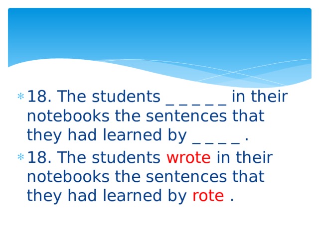 18. The students _ _ _ _ _ in their notebooks the sentences that they had learned by _ _ _ _ . 18. The students wrote in their notebooks the sentences that they had learned by rote . 