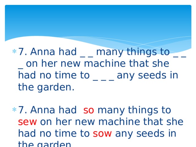 7. Anna had _ _ many things to _ _ _ on her new machine that she had no time to _ _ _ any seeds in the garden. 7. Anna had so many things to sew on her new machine that she had no time to sow any seeds in the garden. 