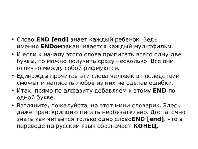 Слово  END [end]  знает каждый ребенок. Ведь именно  ENDом заканчивается каждый мультфильм. И если к началу этого слова приписать всего одну-две буквы, то можно получить сразу несколько. Все они отлично между собой рифмуются. Единожды прочитав эти слова человек в последствии сможет и написать любое из них не сделав ошибки. Итак, прямо по алфавиту добавляем к этому  END  по одной букве. Взгляните, пожалуйста, на этот мини-словарик. Здесь даже транскрипцию писать необязательно. Достаточно знать как читается только одно слово END [end] , что в переводе на русский язык обозначает  КОНЕЦ. 