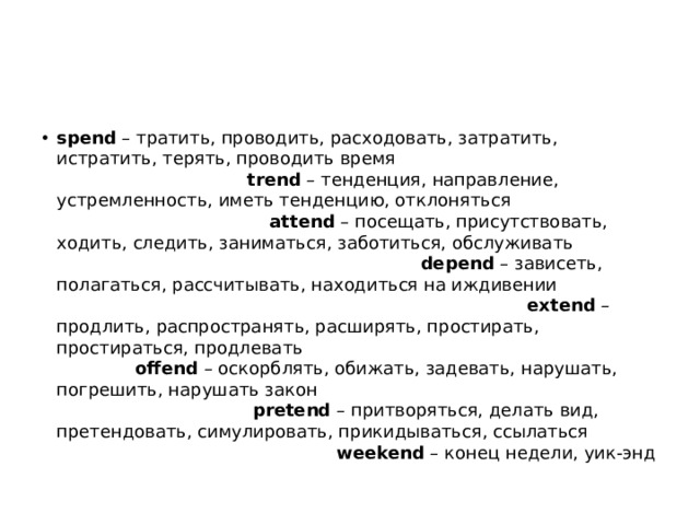 spend  – тратить, проводить, расходовать, затратить, истратить, терять, проводить время trend  – тенденция, направление, устремленность, иметь тенденцию, отклоняться attend  – посещать, присутствовать, ходить, следить, заниматься, заботиться, обслуживать depend  – зависеть, полагаться, рассчитывать, находиться на иждивении extend  – продлить, распространять, расширять, простирать, простираться, продлевать offend  – оскорблять, обижать, задевать, нарушать, погрешить, нарушать закон pretend  – притворяться, делать вид, претендовать, симулировать, прикидываться, ссылаться weekend  – конец недели, уик-энд 
