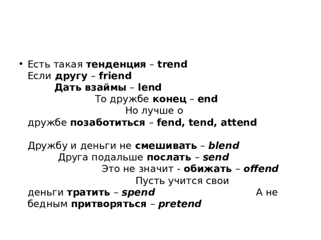 Есть такая  тенденция  –  trend Если  другу  –  friend Дать взаймы  –  lend То дружбе  конец  –  end Но лучше о дружбе  позаботиться  –   fend, tend, attend Дружбу и деньги не  смешивать  –   blend Друга подальше  послать  –   send Это не значит -  обижать  –   offend Пусть учится свои деньги  тратить  –   spend А не бедным  притворяться  –   pretend 