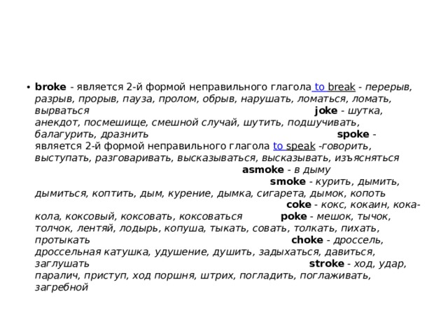 broke  - является 2-й формой неправильного глагола   to  break  -  перерыв, разрыв, прорыв, пауза, пролом, обрыв, нарушать, ломаться, ломать, вырваться joke  -  шутка, анекдот, посмешище, смешной случай, шутить, подшучивать, балагурить, дразнить spoke  - является 2-й формой неправильного глагола  to  speak  - говорить, выступать, разговаривать, высказываться, высказывать, изъясняться asmoke  -  в дыму smoke  -  курить, дымить, дымиться, коптить, дым, курение, дымка, сигарета, дымок, копоть coke  -  кокс, кокаин, кока-кола, коксовый, коксовать, коксоваться poke  -  мешок, тычок, толчок, лентяй, лодырь, копуша, тыкать, совать, толкать, пихать, протыкать choke  -  дроссель, дроссельная катушка, удушение, душить, задыхаться, давиться, заглушать stroke  -  ход, удар, паралич, приступ, ход поршня, штрих, погладить, поглаживать, загребной 