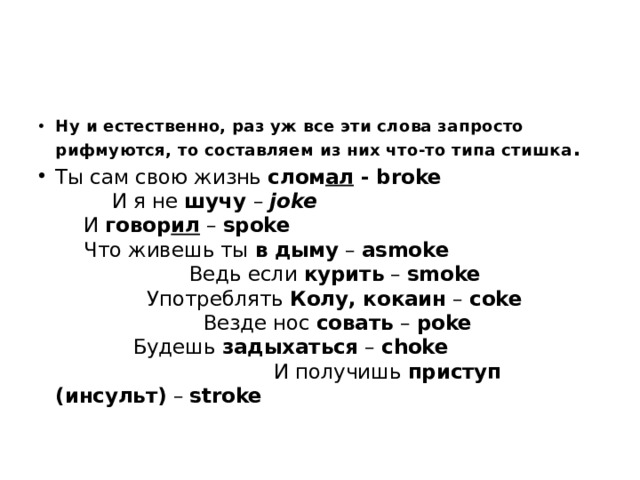 Ну и естественно, раз уж все эти слова запросто рифмуются, то составляем из них что-то типа стишка . Ты сам свою жизнь  слом ал  - broke И я не  шучу  –  joke И  говор ил  –  spoke Что живешь ты  в   дыму  –  asmoke Ведь если  курить  –  smoke Употреблять  Колу, кокаин  –  coke Везде нос  совать  –  poke Будешь  задыхаться  –  choke И получишь  приступ (инсульт)  –  stroke 