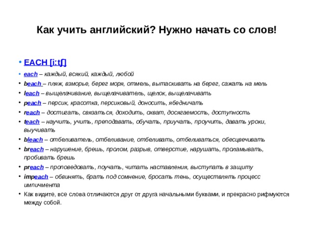 Как учить английский? Нужно начать со слов! EACH [ iːtʃ ] each  – каждый, всякий, каждый, любой b each   – пляж, взморье, берег моря, отмель, вытаскивать на берег, сажать на мель l each  – выщелачивание, выщелачиватель, щелок, выщелачивать p each  – персик, красотка, персиковый, доносить, ябедничать r each  – достигать, связаться, доходить, охват, досягаемость, доступность t each  – научить, учить, преподавать, обучать, приучать, проучить, давать уроки, выучивать b leach  – отбеливатель, отбеливание, отбеливать, отбеливаться, обесцвечивать br each  – нарушение, брешь, пролом, разрыв, отверстие, нарушать, проламывать, пробивать брешь pr each  – проповедовать, поучать, читать наставления, выступать в защиту imp each  – обвинять, брать под сомнение, бросать тень, осуществлять процесс импичмента Как видите, все слова отличаются друг от друга начальными буквами, и прекрасно рифмуются между собой. 