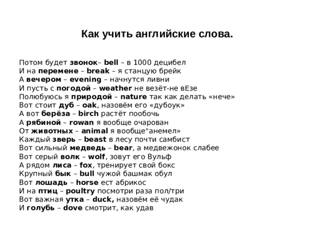 Как учить английские слова.  Потом будет  звонок –  bell  – в 1000 децибел  И на  перемене  –  break  – я станцую брейк  А  вечером  –  evening  – начнутся ливни  И пусть с  погодой  –  weather  не везёт-не вЕзе  Полюбуюсь я  природой  –  nature  так как делать «нече»  Вот стоит  дуб  –  oak , назовём его «дубоук»  А вот  берёза  –  birch  растёт пообочь  А  рябиной  –  rowan  я вообще очарован  От  животных  –  animal  я вообще