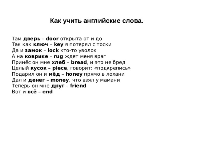 Как учить английские слова.  Там  дверь  –  door  открыта от и до  Так как  ключ  –  key  я потерял с тоски  Да и  замок  –  lock  кто-то уволок  А на  коврике  –  rug  ждет меня враг  Принёс он мне  хлеб  –  bread , и это не бред  Целый  кусок  –  piece , говорит: «подкрепись»  Подарил он и  мёд  –  honey  прямо в лохани  Дал и  денег  –  money , что взял у мамани  Теперь он мне  друг  –  friend  Вот и  всё  –  end 