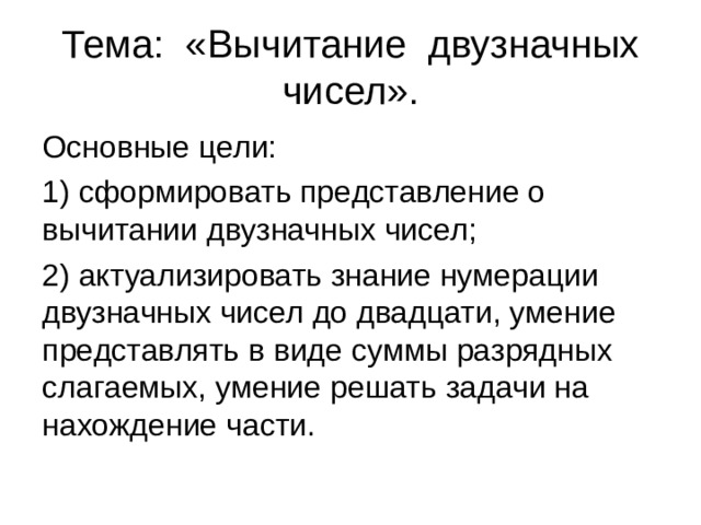 Тема: «Вычитание двузначных чисел». Основные цели: 1) сформировать представление о вычитании двузначных чисел; 2) актуализировать знание нумерации двузначных чисел до двадцати, умение представлять в виде суммы разрядных слагаемых, умение решать задачи на нахождение части. 