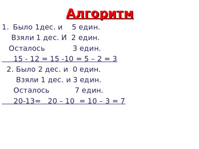 Алгоритм Было 1дес. и 5 един.  Взяли 1 дес. И 2 един.  Осталось 3 един.  15 - 12 = 15 -10 = 5 – 2 = 3  2. Было 2 дес. и 0 един.  Взяли 1 дес. и 3 един.  Осталось 7 един.  20-13= 20 – 10 = 10 – 3 = 7 