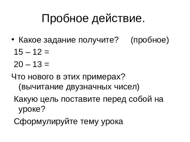 Пробное действие. Какое задание получите? (пробное)  15 – 12 =  20 – 13 = Что нового в этих примерах? (вычитание двузначных чисел)  Какую цель поставите перед собой на уроке?  Сформулируйте тему урока 